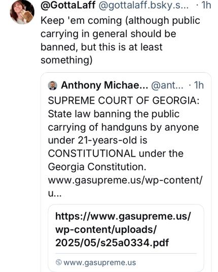 @GottaLaff @gottalff.. -1h Keep 'em coming (although public carrying in general should be banned, but this is at least something) 

- The SUPREME COURT OF GEORGIA: State law banning the public carrying of handguns by anyone under 21-years-old is CONSTITUTIONAL under the Georgia Constitution. 

www.gasupreme.us/wp-content/ u... https://www.gasupreme.us/ wp-content/uploads/ 2025/05/s25a0334.pdf ® www.gasupreme.us