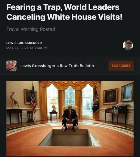 Fearing a Trap, World Leaders
Canceling White House Visits!
Lewis Grossberger's Raw Truth Bulletin

Photo of Trump in Oval Office sitting in a throne like chair with a large opening in front where a world leader might stand.