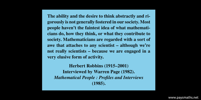 Quote from Herbert Robbins : "The ability and the desire to think abstractly and rigorously is not generally fostered in our society. Most people haven’t the faintest idea of what mathematicians do, how they think, or what they contribute to society. Mathematicians are regarded with a sort of awe that attaches to any scientist – although we’re not really scientists – because we are engaged in a very elusive form of activity."