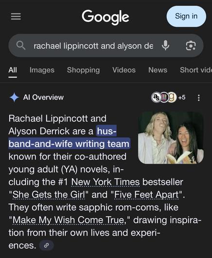 A screenshot of a Google search for "Rachael Lippincott and Alyson Derrick". Google's AI Overview for this search reads:

Rachael Lippincott and Alyson Derrick are a husband-and-wife writing team known for their co-authored young adult (YA) novels, including the #1 New York Times bestseller "She Gets the Girl" and "Five Feet Apart". They often write sapphic rom-coms, like "Make My Wish Come True," drawing inspiration from their own lives and experiences.

Next to this text is a photo of the two women in question.