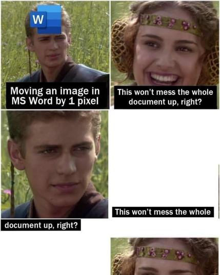 Anakin and Padme 4-Panel meme template. 
Panel 1: *Moving an image in MS Word by 1 pixel*
Panel 2: "This won’t mess the whole document up, right?" 
Panel ?: < : ’ " I ’ 1‘% B Jo 3 ‘ Wl ( “\ This won’t mess the whole document up, right? 7 4