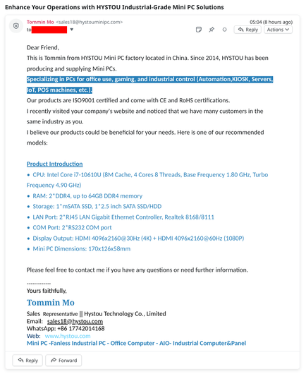 an email from Tommin Mo (sales18@hystouminipc.com) to me, titled, "Enhance Your Operations with HYSTOU Industrial-Grade Mini PC Solutions". the content goes:

Dear Friend,
This is Tommin from HYSTOU Mini PC factory located in China. Since 2014, HYSTOU has been producing and supplying Mini PCs.
Specializing in PCs for office use, gaming, and industrial control (Automation,KIOSK, Servers, IoT, POS machines, etc.). 
Our products are ISO9001 certified and come with CE and RoHS certifications.
I recently visited your company's website and noticed that we have many customers in the same industry as you. 
I believe our products could be beneficial for your needs. Here is one of our recommended models:

Product Introduction
•  CPU: Intel Core i7-10610U (8M Cache, 4 Cores 8 Threads, Base Frequency 1.80 GHz, Turbo Frequency 4.90 GHz)
•  RAM: 2*DDR4, up to 64GB DDR4 memory
•  Storage: 1*mSATA SSD, 1*2.5 inch SATA SSD/HDD
•  LAN Port: 2*RJ45 LAN Gigabit Ethernet Controller, Realtek 8168/8111
•  COM Port: 2*RS232 COM port
•  Display Output: HDMI 4096x2160@30Hz (4K) + HDMI 4096x2160@60Hz (1080P)
•  Mini PC Dimensions: 170x126x58mm

Please feel free to contact me if you have any questions or need further information.

-------------
Yours faithfully, 
Tommin Mo
Sales  Representative || Hystou Technology Co., Limited
Email:   sales18@hystou.com  
WhatsApp: +86 17742014168
Web:   www.hystou.com
Mini PC -Fanless Industrial PC - Office Computer - AIO- Industrial Computer&Panel