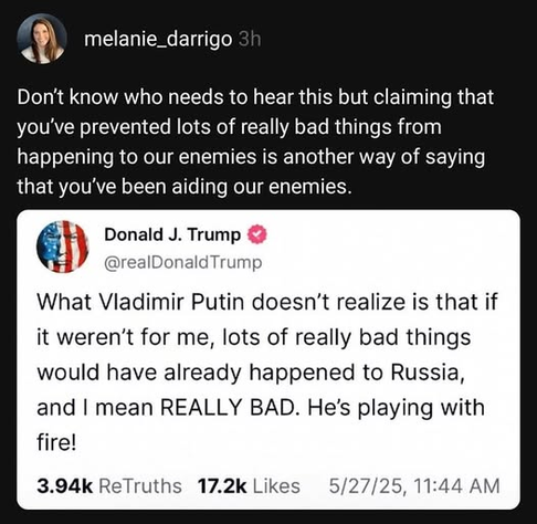 melanie_darrigo
Don't know who needs to hear this but claiming that you've prevented lots of really bad things from happening to our enemies is another way of saying that you've been aiding our enemies.

Donald J. Trump
@realDonaldTrump
What Vladimir Putin doesn't realize is that if it weren't for me, lots of really bad things would have already happened to Russia, and I mean REALLY BAD. He's playing with fire!