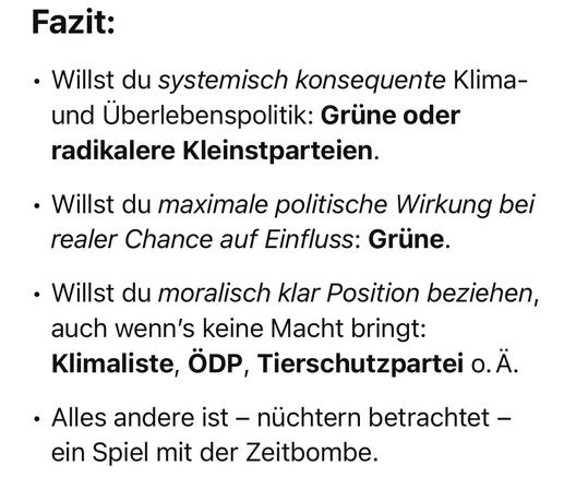 Screenshot des letzten Absatzes der Antwort: „Fazit:
	•	Willst du systemisch konsequente Klima- und Überlebenspolitik: Grüne oder radikalere Kleinstparteien.
	•	Willst du maximale politische Wirkung bei realer Chance auf Einfluss: Grüne.
	•	Willst du moralisch klar Position beziehen, auch wenn’s keine Macht bringt: Klimaliste, ÖDP, Tierschutzpartei o. Ä.
	•	Alles andere ist – nüchtern betrachtet – ein Spiel mit der Zeitbombe.