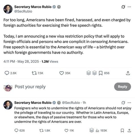 Zwei Tweets von Marco Rubio:

Tweet 1:

For too long, Americans have been fined, harassed, and even charged by foreign authorities for exercising their free speech rights.

Today, I am announcing a new visa restriction policy that will apply to foreign officials and persons who are complicit in censoring Americans. Free speech is essential to the American way of life – a birthright over which foreign governments have no authority.

4:11 PM · May 28, 2025 · 1.2M Views

Tweet 2:

Foreigners who work to undermine the rights of Americans should not enjoy the privilege of traveling to our country. Whether in Latin America, Europe, or elsewhere, the days of passive treatment for those who work to undermine the rights of Americans are over.