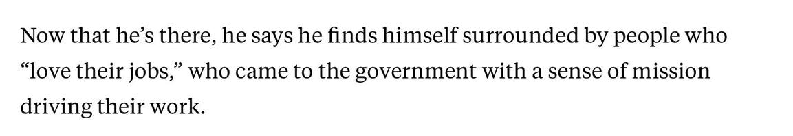 Now that he's there, he says he finds himself surrounded by people who "love their jobs," who came to the government with a sense of mission driving their work.
