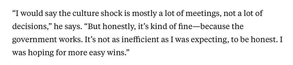 "I would say the culture shock is mostly a lot of meetings, not a lot of decisions," he says. "But honestly, it's kind of fine— because the government works. It's not as inefficient as I was expecting, to be honest. I was hoping for more easy wins."