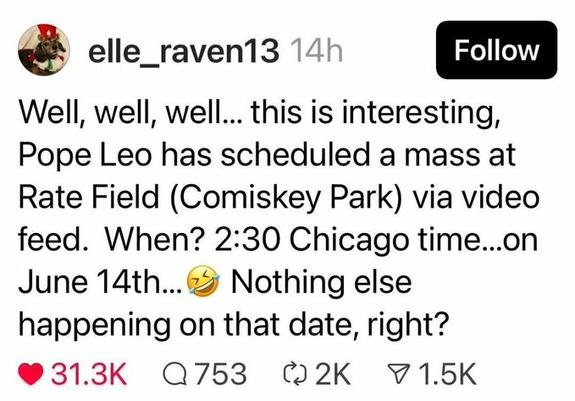 elle_raven13  Well, well, well... this is interesting, Pope Leo has scheduled a mass at Rate Field (Comiskey Park) via video feed. When? 2:30 Chicago time...on June 14th... Nothing else happening on that date, right?