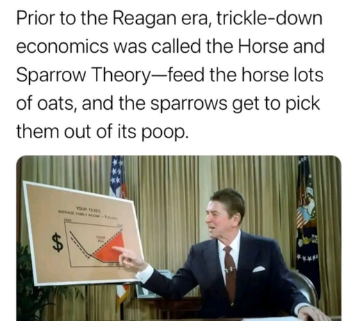 Prior to the Reagan era, trickle-down economics was called the Horse and Sparrow Theory-feed the horse lots of oats, and the sparrows get to pick them out of its poop.