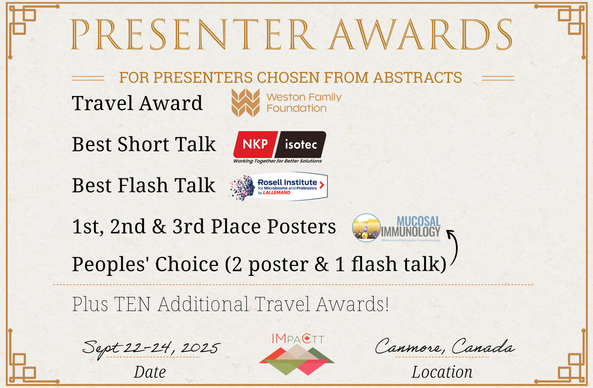 Presenter Awards for presenters chosen from abstracts. Travel Award (sponsored by the Weston Family Foundation). Best Short Talk Award (sponsored by NKP-Isotec). Best Flash Talk Award (sponsored by the Rosell Institute for Microbiome & Probiotics). 1st, 2nd, and 3rd place poster awards (sponsored by Mucosal Immunology). Peoples' Choice awards (2 poster and 1 flash talk) (sponsored by Mucosal Immunology). Plus TEN additional travel awards! Having IMPACTT Symposium, Sept 22-24, 2025 in Canmore, Canada.