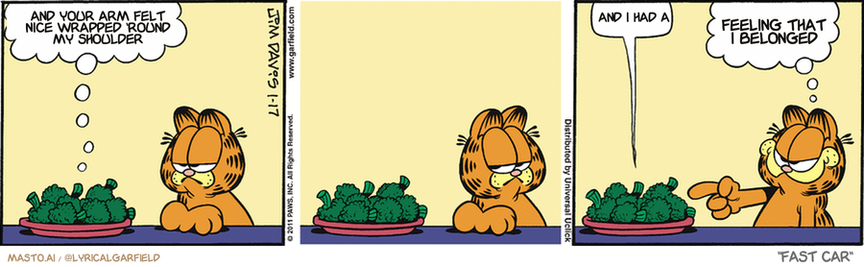 Original Garfield comic from January 17, 2011
Text replaced with lyrics from: Fast Car

Transcript:
• And Your Arm Felt Nice Wrapped 'Round My Shoulder
• And I Had A
• Feeling That I Belonged


--------------
Original Text:
• Broccoli:  Vegetables are very healthy.  Cough.
• Garfield:  AHA!
This image features a comic strip layout with three panels, showcasing Garfield, the iconic orange cat, in a kitchen setting. In the first panel, Garfield is depicted looking at a plate of broccoli, with a pensive expression, and a speech bubble reflecting on a past event, possibly a comforting gesture from a human. The second panel shows Garfield's face with a blank expression, staring at the broccoli without any speech bubble, indicating a moment of contemplation or resignation. The third panel captures Garfield with a stern look, pointing a finger at the broccoli, with a speech bubble expressing a sense of belonging, suggesting a realization or acceptance of the broccoli's presence in his life. The background is a simple kitchen with a countertop and a wall, and the color scheme is bright, with vibrant yellows and reds emphasizing the comic's lively and humorous nature. The image is credited to "MAST0AI" and "@LYRICALGARFIELD," indicating the creator or curator of the comic strip, and the text "FAST CAR" likely refers to the title or theme of the comic strip or the series it belongs to.