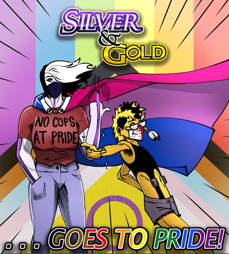 “Silver & Gold… goes to Pride!”
The art has a Progress Pride Flag covering the background with 2 people in the foreground, a tall, muscular, silver-skinned butch woman with white/black wavy hair in jeans, a red t-shirt that reads “no cops at pride” & a bi-pride flag as a cape, next to a flamboyant, short, spiky, gold-skinned she/they with a feather ornament in their hair. The tall woman stands plainly & has her middle finger up, while the gold one is striking an extreme lean-back pose, with their back arm on their hip & the other hand releasing sparkles