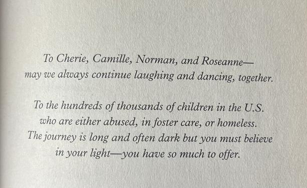 To Cherie, Camille, Norman, and Roseanne—may we always continue laughing and dancing, together.
To the hundreds of thousands of children in the U.S. who are either abused, in foster care, or homeless.
The journey is long and often dark but you must believe in your light-you have so much to offer.