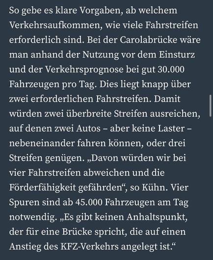 So gebe es klare Vorgaben, ab welchem Verkehrsaufkommen, wie viele Fahrstreifen erforderlich sind. Bei der Carolabrücke wäre man anhand der Nutzung vor dem Einsturz und der Verkehrsprognose bei gut 30.000 Fahrzeugen pro Tag. Dies liegt knapp über zwei erforderlichen Fahrstreifen. Damit würden zwei überbreite Streifen ausreichen, auf denen zwei Autos - aber keine Laster - nebeneinander fahren können, oder drei Streifen genügen. „Davon würden wir bei vier Fahrstreifen abweichen und die Förderfähigkeit gefährden", so Kühn. Vier Spuren sind ab 45.000 Fahrzeugen am Tag notwendig. „Es gibt keinen Anhaltspunkt, der für eine Brücke spricht, die auf einen Anstieg des KFZ-Verkehrs angelegt ist."