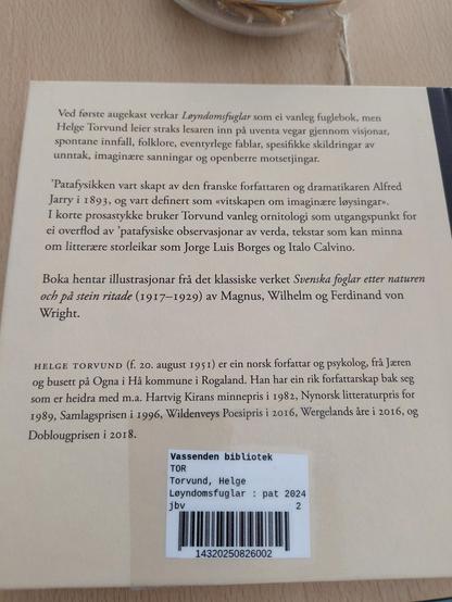 Bokomslag, bakside:

Ved forste augekast verkar Loyndomsfuglar som ei vanleg fuglebok, men | Helge Torvund leier straks lesaren inn pa uventa vegar gjennom visjonar, spontane innfall, folklore, eventyrlege fablar, spesifikke skildringar av unntak, imaginzre sanningar og openberre motsetjingar. Patafysikken vart skapt av den franske forfattaren og dramatikaren Alfred Jarry i 1893, og vart definert som «vitskapen om imaginzre lgysingar. I korte prosastykke bruker Torvund vanleg ornitologi som utgangspunkt for ei overflod av ’patafysiske observasjonar av verda, tekstar som kan minna om litterzre storleikar som Jorge Luis Borges og Italo Calvino. Boka hentar illustrasjonar fra det klassiske verket Svenska foglar etter naturen och pa stein ritade (1917—1929) av Magnus, Wilhelm og Ferdinand von Wright. HELGE TORVUND (f. 20. august 1951) er ein norsk forfattar og psykolog, fra Jeren og busett pi Ogna i Hi kommune i Rogaland. Han har ein rik forfattarskap bak seg som er heidra med m.a. Hartvig Kirans minnepris i 1982, Nynorsk litteraturpris for 1989, Samlagsprisen i 1996, Wildenveys Poesipris i 2016, Wergelands are i 2016, og Doblougprisen i 2018. , Vassenden bibliotek TOR Torvund, Helge Leyndomsfuglar : pat 2024 jbv 2 | 14320250826002