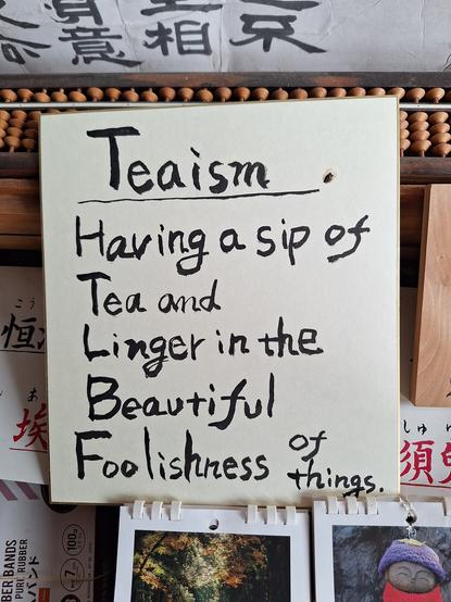 A hand written sign: 
Teaism 
Having a sip of
Tea and
Linger in the
Beautiful 
Foolishness of things