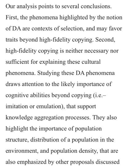 Our analysis points to several conclusions. First, the phenomena highlighted by the notion of DA are contexts of selection, and may favor traits beyond high-fidelity copying. Second, high-fidelity copying is neither necessary nor sufficient for explaining these cultural phenomena. Studying these DA phenomena draws attention to the likely importance of cognitive abilities beyond copying (i.e.– imitation or emulation), that support knowledge aggregation processes. They also highlight the importance of population structure, distribution of a population in the environment, and population density, that are also emphasized by other proposals discussed above.