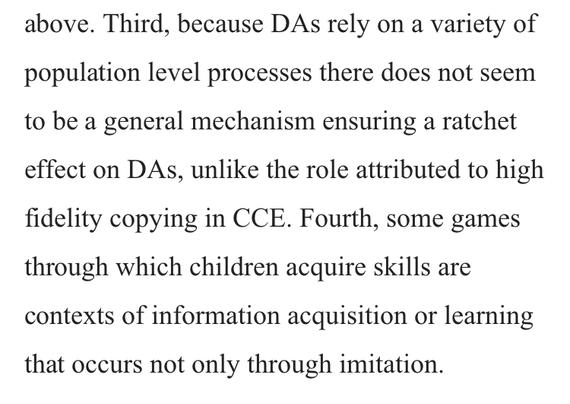 Third, because DAs rely on a variety of population level processes there does not seem to be a general mechanism ensuring a ratchet effect on DAs, unlike the role attributed to high fidelity copying in CCE. Fourth, some games through which children acquire skills are contexts of information acquisition or learning that occurs not only through imitation.