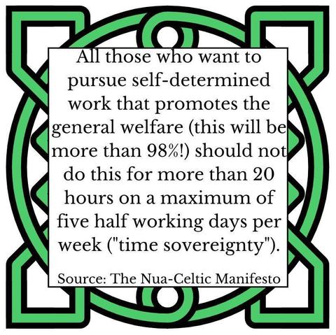 All those who want to pursue self-determined work that promotes the general welfare (this will be more than 98%!) should not do this for more than 20 hours on a maximum of five half working days per week ("time sovereignty"). Source: The Nua-Celtic Manifesto