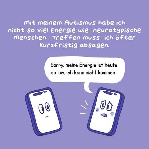 2. Panel
Text: Mit meinem Autismus habe ich nicht so viel Energie wie neurotypische Menschen. Treffen muss ich öfter kurzfristig absagen.
Illustration: Zwei Smartphones mit Gesichtern auf den Displays stehen sich gegenüber, das eine Smartphone sagt: „Sorry, meine Energie ist heute so low, ich kann nicht kommen.“