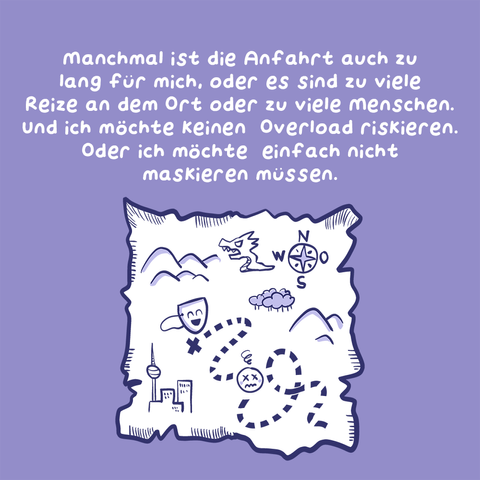 3. Panel
Text: Manchmal ist die Anfahrt auch zu lang für mich, oder es sind zu viele Reize an dem Ort oder zu viele Menschen. Und ich möchte keinen Overload riskieren. Oder ich möchte einfach nicht maskieren müssen.
Illustration: Eine Karte, die aussieht wie eine alte Piratenschatzkarte, darauf ist ein Weg eingezeichnet und Symbole wie eine Maske und ein Drache