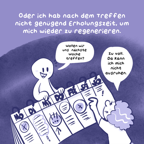 4. Panel
Text: Oder ich hab nach dem Treffen nicht genügend Erholungszeit, um mich wieder zu regenerieren.
Illustration: Die Frau aus einem ersten Panel zeigt auf einen übergroßen Terminplaner, eine andere Person lehnt sich darüber. Die Person fragt: „Wollen wir uns nächste Woche treffen?“
Die Frau sagt: „Zu voll, da kann ich mich nicht ausruhen.“