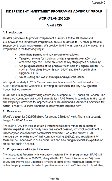 The second image displays a structured document titled "INDEPENDENT INVESTMENT PROGRAMME ADVISORY GROUP WORKPLAN 2025/26 April 2025," centred at the top of the page. It is labelled as "Appendix 2" in the top-right corner. The document outlines the role of the IIPAG in providing assurance to the Transport for London (TfL) Board and Executive. Key areas of assurance include annual programme reviews, targeted project assessments, and ongoing oversight of high-risk initiatives such as the Four Lines Modernisation and the Piccadilly Line Upgrade. It also notes that quarterly reports are submitted to relevant TfL committees. The section on resources highlights an allocation of 350 working days for the 2024/25 period. The IIPAG is currently comprised of seven members, with recruitment planned to fill existing and upcoming vacancies. Under the section titled "Programme and Project Reviews," the document describes the structure and review approach for 14 programmes scheduled for 2025/26.