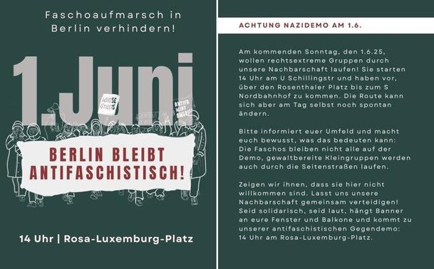 Aufruf zum Gegenprotest am 1.6.: Auf dem linken Bild sieht man die Slogans „Faschoaufmarsch in Berlin verhindern! 1. Juni Berlin bleibt antifaschistisch! 14 Uhr Rosa-Luxemburg-Platz. Das Plakat ist mit dunkelgrünem Hintergrund und weißer Schrift gestaltet. Auf dem rechten Bild steht der Text: „Achtung Nazidemo am 1.6. Am kommenden Sonntag, den 1.6.25, wollen rechtsextreme Gruppen durch unsere Nachbarschaft laufen! Sie starten 14 Uhr am U Schillingstr und haben vor, über den Rosenthaler Platz bis zum S Nordbahnhof zu kommen. Die Route kann sich aber am Tag selbst noch spontan ändern- Bitte informiert euer Umfeld und macht euch bewusst, was das bedeuten kann: Die Faschos bleiben nicht alle auf der Demo, gewaltbereite Kleingruppen werden auch durch die Seitenstraßen laufen. Zeigen wir ihnen, dass sie hier nicht willkommen sind. Lasst uns unsere Nachbarschaft gemeinsam verteidigen! Seid solidarisch, seid laut, hängt Banner an eure Fenster und Balkone und kommt zu unserer antifaschistischen Gegendemo: 14 Uhr am Rosa-Luxemburg-Platz.“