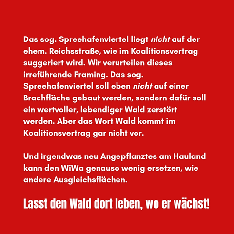 Das sog. Spreehafenviertel liegt NICHT auf der ehem. Reichsstraße, wie im Koalitionsvertrag suggeriert wird. Wir verurteilen dieses irreführende Framing. Das sog. Spreehafenviertel soll eben NICHT auf Brachflächen gebaut werden, sondern dafür soll ein wertvoller , lebendiger Wald zerstört werden. Aber das Wort Wald kommt im Koalitionsvertrag gar nicht vor. 

Und irgendwas neu Angepflanztes am Hauland kann den WiWa genauso wenig ersetzen, wie andere Ausgleichsflächen. 

Lasst den Wald dort leben, wo er wächst!