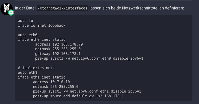 Aus dem Tutorial:
In der Datei /etc/network/interfaces lassen sich beide Netzwerkschnittstellen definieren:

auto lo
iface lo inet loopback

auto eth0
iface eth0 inet static
        address 192.168.178.70
        netmask 255.255.255.0
        gateway 192.168.178.1
        pre-up sysctl -w net.ipv6.conf.eth0.disable_ipv6=1

# isoliertes netz
auto eth1
iface eth1 inet static
       address 10.7.0.10
       netmask 255.255.255.0
       pre-up sysctl -w net.ipv6.conf.eth1.disable_ipv6=1
       post-up route add default gw 192.168.178.1