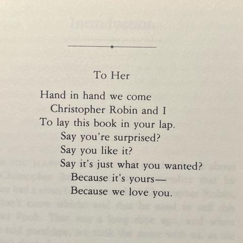 To Her

Hand in hand we come
Christopher Robin and I
To lay this book in your lap.
Say you're surprised?
Say you like it?
Say it's just what you wanted?
Because it's yours—
Because we love you.
