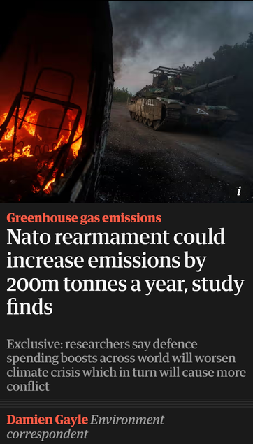 Titel vom Guardian mit Bild, das ein gepanzertes Fahrzeug nebrn einem anderen brennenden Fahrzeug zeigt.
Darunter die Einleitung:
Greenhouse gas emissions

Nato rearmament could increase emissions by 200m tonnes a year, study finds
Exclusive: researchers say defence spending boosts across world will worsen climate crisis which in turn will cause more conflict

Damien Gayle, Environment correspondent"