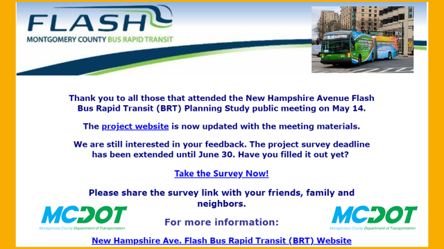 The Montgomery County Department of Transportation (MCDOT) is upgrading transit on the New Hampshire Avenue corridor by implementing a Bus Rapid Transit (BRT) system.

Bus Rapid Transit is different from typical bus service in that it has the goal of arriving approximately every 15 minutes, and approximately every 7-8 minutes during morning and evening rush hours.

Bus Rapid Transit provides:
pre-boarding payment
priority traffic light signaling
dedicated lanes where possible

The New Hampshire Avenue Flash BRT planning study is exploring options for providing higher quality, faster, and more reliable transit service along the corridor. Several alternatives have been developed and evaluated. Please fill out this survey to give us feedback about these alternatives.