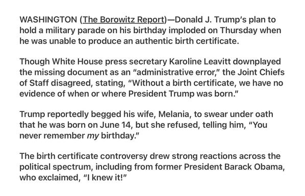 Borowitz Report 5/29/2025

Trump’s Birthday Parade Canceled After He Fails to Produce Birth Certificate

WASHINGTON (The Borowitz Report)—Donald J. Trump's plan to hold a military parade on his birthday imploded on Thursday when he was unable to produce an authentic birth certificate.

Though White House press secretary Karoline Leavitt downplayed the missing document as an "administrative error,” the Joint Chiefs of Staff disagreed, stating, “Without a birth certificate, we have no evidence of when or where President Trump was born.”

Trump reportedly begged his wife, Melania, to swear under oath that he was born on June 14, but she refused, telling him, “You never remember my birthday.”

The birth certificate controversy drew strong reactions across the political spectrum, including from former President Barack Obama, who exclaimed, "l knew it!”