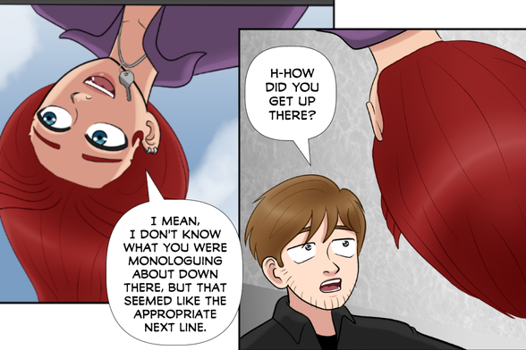 Rose (still hanging off the apartment roof): I mean, I'm not sure what you were monologuing about down there, but that seemed like the appropriate next line.

Nate (looking up at Rose, shocked): H-how did you get up there?