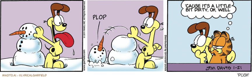 Original Garfield comic from January 21, 2011
Text replaced with lyrics from: Push

Transcript:
• 'Cause It's A Little Bit Dirty, Oh, Well


--------------
Original Text:
• *Plop*
• Garfield:  Were there any witnesses?

The image is a three-panel comic strip set in a wintry outdoor scene. In the first panel, a cheerful yellow dog with a brown patch on its forehead and ear is holding a red tongue, licking the face of a snowman made from two stacked snowballs and a carrot nose. The snowman appears to be made dirty by the dog's tongue. In the second panel, the snowman has been removed, and the dog looks at the ground with a confused expression. The word "PLOP" is visible, possibly indicating a sound effect. In the third panel, a character resembling Garfield, an orange tabby cat with a black stripe down its nose, is standing next to the dog. Garfield looks at the dog with a slightly disapproving or sarcastic expression and says, "CAUSE IT'S A LITTLE BIT DIRTY, OH, WELL," with quotation marks indicating he's speaking in thought bubbles. The artist's signature "JIM DAVIS 1-21" and the word "PUSH" are present at the bottom of the third panel.