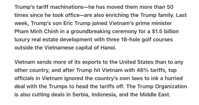 Heather Cox Richardson 5/26/25
Trump Enriches Himself  New Golf Course in Viet Nam

Trump'’s tariff machinations—he has moved them more than 50 times since he took office—are also enriching the Trump family. Last week, Trump’s son Eric Trump joined Vietnam's prime minister Pham Minh Chinh in a groundbreaking ceremony for a $1.5 billion luxury real estate development with three 18-hole golf courses outside the Vietnamese capital of Hanoi.

Vietnam sends more of its exports to the United States than to any other country, and after Trump hit Vietnam with 46% tariffs, top officials in Vietnam ignored the country’s own laws to ink a hurried deal with the Trumps to head the tariffs off. The Trump Organization is also cutting deals in Serbia, Indonesia, and the Middle East.