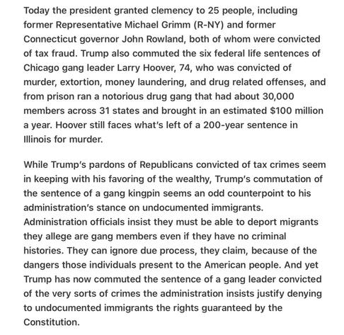 Heather Cox Richardson 5/26/25
Trump Double Standard for Gangs, Pardons Murderer

Today the president granted clemency to 25 people, including former Representative Michael Grimm (R-NY) and former Connecticut governor John Rowland, both of whom were convicted of tax fraud. Trump also commuted the six federal life sentences of Chicago gang leader Larry Hoover, 74, who was convicted of murder, extortion, money laundering, and drug related offenses, and from prison ran a notorious drug gang that had about 30,000 members across 31 states and brought in an estimated $100 million a year. Hoover still faces what's left of a 200-year sentence in lllinois for murder.

While Trump’s pardons of Republicans convicted of tax crimes seem in keeping with his favoring of the wealthy, Trump’s commutation of the sentence of a gang kingpin seems an odd counterpoint to his administration’s stance on undocumented immigrants. Administration officials insist they must be able to deport migrants they allege are gang members even if they have no criminal histories. They can ignore due process, they claim, because of the dangers those individuals present to the American people. And yet Trump has now commuted the sentence of a gang leader convicted of the very sorts of crimes the administration insists justify denying to undocumented immigrants the rights guaranteed by the Constitution.