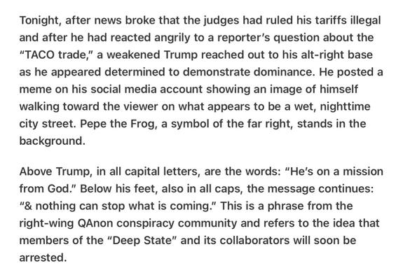 Heather Cox Richardson 5/26/25
Trump’s Feelings Hurt Signals to QAnon

Tonight, after news broke that the judges had ruled his tariffs illegal and after he had reacted angrily to a reporter’s question about the “TACO trade,” a weakened Trump reached out to his alt-right base as he appeared determined to demonstrate dominance. He posted a meme on his social media account showing an image of himself walking toward the viewer on what appears to be a wet, nighttime city street. Pepe the Frog, a symbol of the far right, stands in the background.

Above Trump, in all capital letters, are the words: “He’s on a mission from God.” Below his feet, also in all caps, the message continues: “& nothing can stop what is coming.” This is a phrase from the right-wing QAnon conspiracy community and refers to the idea that members of the “Deep State” and its collaborators will soon be arrested.
