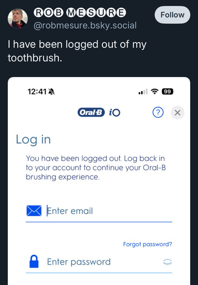 Skeet by @robmesure.bsky.social

“I have been logged out of my toothbrush.”

Screenshot: 

Oral-B iO

Log in

You have been logged out. Log back in
to your account to continue your Oral-B
brushing experience.

Enter email
Enter password