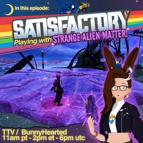 With a rainbow, crescent moon, and stars: the words "In this episode: Satisfactory! Playing with Strange Alien Matter!". Shows stream times of 11am pt, 2pm et, and 6pm utc. Also includes a screenshot from the game with a pink astronaut standing on a large glowing purple crystal. Bunnyhearted (a white retro anime bunnygirl villain vtuber with brown floofy hair, glasses, and a cool slime on her head) is off to the side holding a chunk of that crystal and looking surprised.