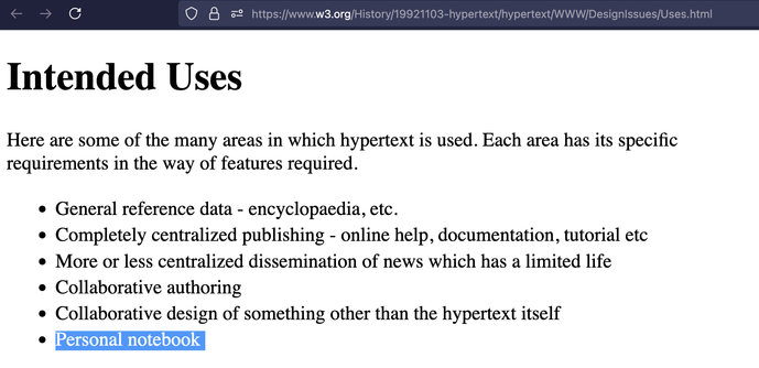 screenshot of browser displaying linked url with the words 'personal notebook' highlighted..

full text:

heading Intended Uses. Here are some of the many areas in which hypertext is used. Each area has its specific requirements in the way of features required.

List of six items. 

General reference data - encyclopaedia, etc.
Completely centralized publishing - online help, documentation, tutorial etc
More or less centralized dissemination of news which has a limited life
Collaborative authoring
Collaborative design of something other than the hypertext itself
Personal notebook