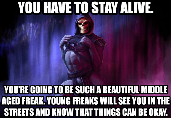 You have to stay alive. You're going to be such a beautiful middle aged freak. Young freaks will see you in the streets and know that things can be okay.