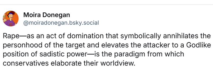 Rape—as an act of domination that symbolically annihilates the personhood of the target and elevates the attacker to a Godlike position of sadistic power—is the paradigm from which conservatives elaborate their worldview.
