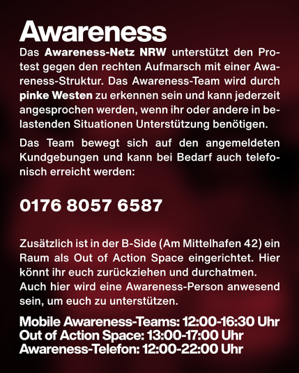 Text: Awareness. Das Awareness-Netz NRW unterstützt den Protest gegen den rechten Aufmarsch mit einer Awareness-Struktur. Das Awareness-Team wird durch pinke Westen zu erkennen sein und kann jederzeit angesprochen werden, wenn ihr oder andere in belastenden Situationen Unterstützung benötigen.
Das Team bewegt sich auf den angemeldeten Kundgebungen und kann bei Bedarf auch telefonisch erreicht werden:

0176 8057 6587

Zusätzlich ist in der B-Side (Am Mittelhafen 42) ein Raum als Out of Action Space eingerichtet. Hier könnt ihr euch zurückziehen und durchatmen.
Auch hier wird eine Awareness-Person anwesend sein, um euch zu unterstützen.

Mobile Awareness-Teams: 12:00-16:30 Uhr
Out of Action Space: 13:00-17:00 Uhr
Awareness-Telefon: 12:00-22:00 Uhr