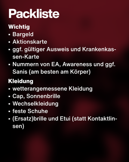 Text: Packliste. Wichtig:
•	Bargeld
•	Aktionskarte
•	ggf. gültiger Ausweis und Krankenkassen-Karte
•	Nummern von EA, Awareness und ggf. Sanis (am besten am Körper)
Kleidung:
•	wetterangemessene Kleidung
•	Cap, Sonnenbrille
•	Wechselkleidung
•	feste Schuhe
•	(Ersatz)brille und Etui (statt Kontaktlinsen)