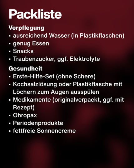 Text: Packliste. Verpflegung:
•	ausreichend Wasser (in Plastikflaschen)
•	genug Essen
•	Snacks
•	Traubenzucker, ggf. Elektrolyte
Gesundheit:
•	Erste-Hilfe-Set (ohne Schere)
•	Kochsalzlösung oder Plastikflasche mit Löchern zum Augen ausspülen
•	Medikamente (originalverpackt, ggf. mit Rezept)
•	Ohropax
•	Periodenprodukte
•	fettfreie Sonnencreme