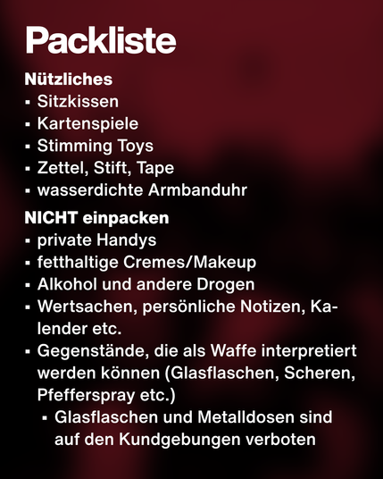 Text: Packliste. Nützliches:
•	Sitzkissen
•	Kartenspiele
•	Stimming Toys
•	Zettel, Stift, Tape
•	wasserdichte Armbanduhr
NICHT einpacken:
•	private Handys
•	fetthaltige Cremes/Makeup
•	Alkohol und andere Drogen
•	Wertsachen, persönliche Notizen, Kalender etc.
•	Gegenstände, die als Waffe interpretiert werden können (Glasflaschen, Scheren, Pfefferspray etc.)
•	Glasflaschen und Metalldosen sind auf den Kundgebungen verboten