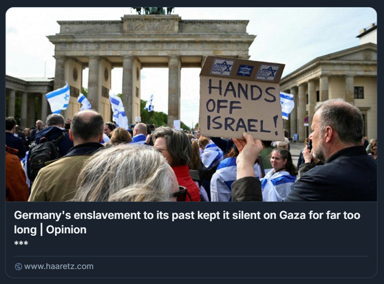 Una persona tiene un cartello mentre le persone si riuniscono per una manifestazione di solidarietà con Israele a Berlino, in Germania, l'anno scorso.
Credito: Annegret Hilse / Reuters 

L'immagine mostra una protesta davanti alla Porta di Brandeburgo a Berlino, Germania. I manifestanti tengono bandiere israeliane e un cartello con la scritta "HANDS OFF ISRAEL!" ("Giù le mani da Israele!"). Sul cartello ci sono anche due adesivi con la Stella di David e il testo "I stand with Israel" ("Sto con Israele"). L'immagine è accompagnata da un titolo: "L'asservimento della Germania al suo passato l'ha tenuta in silenzio su Gaza per troppo tempo | Opinione", con un link a un articolo di Haaretz.

Descrizione generata con AI.