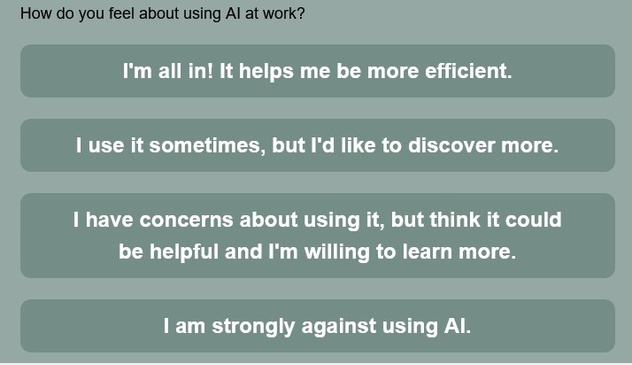 How do you feel about using AI at work?

- I'm all in! It helps me to be more efficient.

- I use it sometimes, but I'd like to discover more. 

- I have concerns about using it, but think it could be helpful and I'm willing to learn more. 

- I am strongly against using Al.